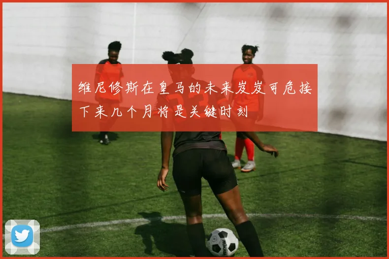 维尼修斯在皇马的未来岌岌可危接下来几个月将是关键时刻