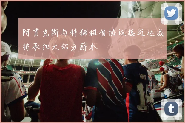 阿贾克斯与特狮租借协议接近达成将承担大部分薪水
