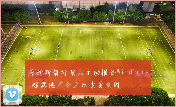 詹姆斯静待湖人主动报价Windhorst透露他不会主动索要合同
