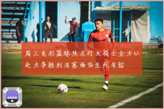 周三竞彩篮球焦点对决骑士全力以赴力争胜利活塞面临生死考验
