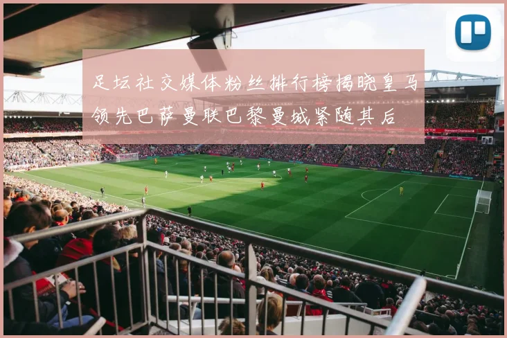 足坛社交媒体粉丝排行榜揭晓皇马领先巴萨曼联巴黎曼城紧随其后