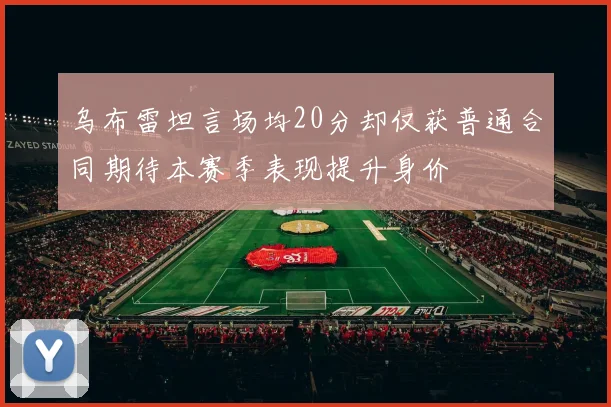 乌布雷坦言场均20分却仅获普通合同期待本赛季表现提升身价