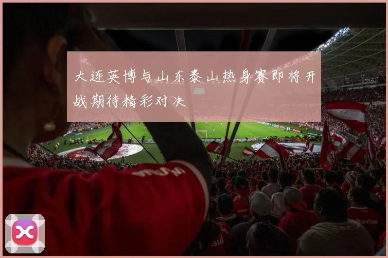 大连英博与山东泰山热身赛即将开战期待精彩对决