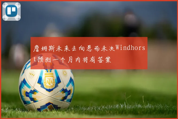 詹姆斯未来去向悬而未决Windhorst预测一个月内将有答案